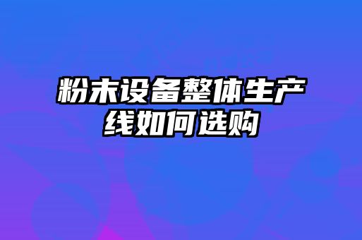 粉末設(shè)備整體生產(chǎn)線如何選購(gòu)
