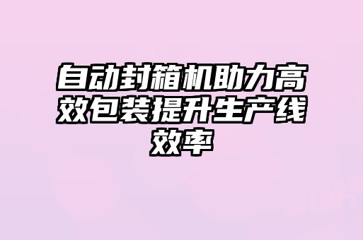 自動(dòng)封箱機(jī)助力高效包裝提升生產(chǎn)線效率