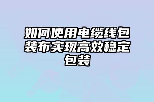 如何使用電纜線包裝布實現高效穩(wěn)定包裝